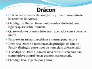Drácon
 Drácon dedicou-se a elaboração do primeiro conjunto de
leis escritas de Atenas.
 O código de Drácon ficou muito conhecido devido sua
rigidez quase sobre-humana.
 Quase todos os crimes sérios eram apenados com a pena de
morte.
 Furto e o assassinato recebiam a mesma pena: morte
 Deve-se a Drácon a introdução do principio de Direito
Penal ( distinção entre tipos de homicídio diferenciado)
 O código de Drácon, não era uma constituição pois não
contemplava os problemas econômicos e sociais.
 O código ficou vigente por 7 anos.
 