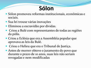 Sólon
 Sólon promoveu reformas institucionais, econômicas e
sociais.
 Sua lei trouxe várias inovações
 Eliminou a escravidão por dívidas.
 Criou a Bulé com representantes de todas as regiões
da pólis.
 Criou a Eclésia que era a Assembléia popular que
aprovava as leis da Bulé.
 Criou o Helieu que era o Tribunal de Justiça.
 Antes de morrer obteve o juramento do povo que
durante o prazo de 10 anos, suas leis não seriam
revogadas e nem modificadas
 