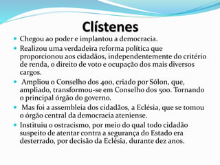 Clístenes
 Chegou ao poder e implantou a democracia.
 Realizou uma verdadeira reforma política que
proporcionou aos cidadãos, independentemente do critério
de renda, o direito de voto e ocupação dos mais diversos
cargos.
 Ampliou o Conselho dos 400, criado por Sólon, que,
ampliado, transformou-se em Conselho dos 500. Tornando
o principal órgão do governo.
 Mas foi a assembleia dos cidadãos, a Eclésia, que se tomou
o órgão central da democracia ateniense.
 Instituiu o ostracismo, por meio do qual todo cidadão
suspeito de atentar contra a segurança do Estado era
desterrado, por decisão da Eclésia, durante dez anos.
 