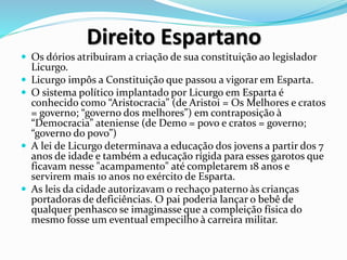 Direito Espartano
 Os dórios atribuiram a criação de sua constituição ao legislador
Licurgo.
 Licurgo impôs a Constituição que passou a vigorar em Esparta.
 O sistema político implantado por Licurgo em Esparta é
conhecido como “Aristocracia” (de Aristoi = Os Melhores e cratos
= governo; “governo dos melhores”) em contraposição à
“Democracia” ateniense (de Demo = povo e cratos = governo;
“governo do povo”)
 A lei de Licurgo determinava a educação dos jovens a partir dos 7
anos de idade e também a educação rígida para esses garotos que
ficavam nesse "acampamento" até completarem 18 anos e
servirem mais 10 anos no exército de Esparta.
 As leis da cidade autorizavam o rechaço paterno às crianças
portadoras de deficiências. O pai poderia lançar o bebê de
qualquer penhasco se imaginasse que a compleição física do
mesmo fosse um eventual empecilho à carreira militar.
 