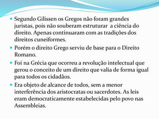  Segundo Gilissen os Gregos não foram grandes
juristas, pois não souberam estruturar a ciência do
direito. Apenas continuaram com as tradições dos
direitos cuneiformes.
 Porém o direito Grego serviu de base para o Direito
Romano.
 Foi na Grécia que ocorreu a revolução intelectual que
gerou o conceito de um direito que valia de forma igual
para todos os cidadãos.
 Era objeto de alcance de todos, sem a menor
interferência dos aristocratas ou sacerdotes. As leis
eram democraticamente estabelecidas pelo povo nas
Assembleias.
 