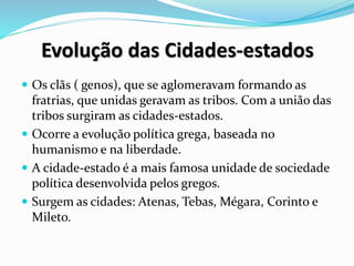 Evolução das Cidades-estados
 Os clãs ( genos), que se aglomeravam formando as
fratrias, que unidas geravam as tribos. Com a união das
tribos surgiram as cidades-estados.
 Ocorre a evolução política grega, baseada no
humanismo e na liberdade.
 A cidade-estado é a mais famosa unidade de sociedade
política desenvolvida pelos gregos.
 Surgem as cidades: Atenas, Tebas, Mégara, Corinto e
Mileto.
 
