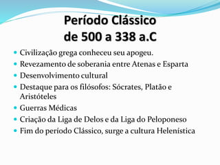 Período Clássico
de 500 a 338 a.C
 Civilização grega conheceu seu apogeu.
 Revezamento de soberania entre Atenas e Esparta
 Desenvolvimento cultural
 Destaque para os filósofos: Sócrates, Platão e
Aristóteles
 Guerras Médicas
 Criação da Liga de Delos e da Liga do Peloponeso
 Fim do período Clássico, surge a cultura Helenística
 