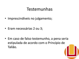 Testemunhas
• Imprescindíveis no julgamento;
• Eram necessárias 2 ou 3;
• Em caso de falso testemunho, a pena seria
estipulada de acordo com o Princípio de
Talião.
 