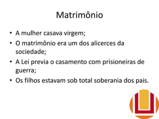 Matrimônio
• A mulher casava virgem;
• O matrimônio era um dos alicerces da
sociedade;
• A Lei previa o casamento com prisioneiras de
guerra;
• Os filhos estavam sob total soberania dos pais.
 