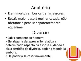 Adultério
• Eram mortos ambos os transgressores;
• Recaía maior peso à mulher casada, não
obstante a pena ser aparentemente
equânime.
Divórcio
• Cabia somente ao homem;
• Ele alegaria desaprovação relativa a
determinado aspecto da esposa e, dando a
ela a certidão de divórcio, poderia manda-la
embora.
• Ela poderia se casar novamente.
 