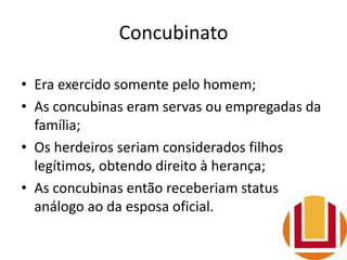 Concubinato
• Era exercido somente pelo homem;
• As concubinas eram servas ou empregadas da
família;
• Os herdeiros seriam considerados filhos
legítimos, obtendo direito à herança;
• As concubinas então receberiam status
análogo ao da esposa oficial.
 