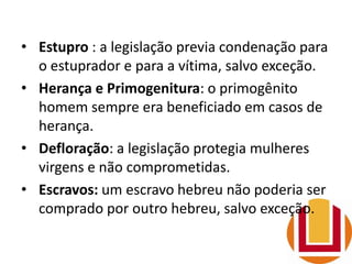 • Estupro : a legislação previa condenação para
o estuprador e para a vítima, salvo exceção.
• Herança e Primogenitura: o primogênito
homem sempre era beneficiado em casos de
herança.
• Defloração: a legislação protegia mulheres
virgens e não comprometidas.
• Escravos: um escravo hebreu não poderia ser
comprado por outro hebreu, salvo exceção.
 