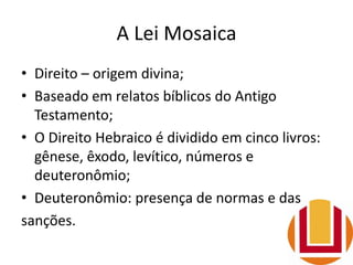 A Lei Mosaica
• Direito – origem divina;
• Baseado em relatos bíblicos do Antigo
Testamento;
• O Direito Hebraico é dividido em cinco livros:
gênese, êxodo, levítico, números e
deuteronômio;
• Deuteronômio: presença de normas e das
sanções.
 