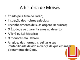 A história de Moisés
• Criado pela filha do Faraó;
• Instrução dos nobres egípcios;
• Reconhecimento de suas origens Hebraicas;
• O Êxodo, e os quarenta anos no deserto;
• A Torá ou Lei Mosaica;
• O monoteísmo Hebreu;
• A rigidez das normas israelitas e sua
imutabilidade devido a crença de que emanam
diretamente de Deus.
 