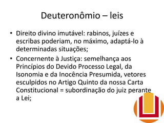 Deuteronômio – leis
• Direito divino imutável: rabinos, juízes e
escribas poderiam, no máximo, adaptá-lo à
determinadas situações;
• Concernente à Justiça: semelhança aos
Princípios do Devido Processo Legal, da
Isonomia e da Inocência Presumida, vetores
esculpidos no Artigo Quinto da nossa Carta
Constitucional = subordinação do juiz perante
a Lei;
 