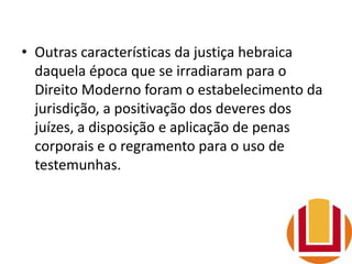 • Outras características da justiça hebraica
daquela época que se irradiaram para o
Direito Moderno foram o estabelecimento da
jurisdição, a positivação dos deveres dos
juízes, a disposição e aplicação de penas
corporais e o regramento para o uso de
testemunhas.
 