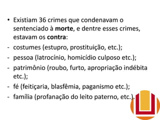 • Existiam 36 crimes que condenavam o
sentenciado à morte, e dentre esses crimes,
estavam os contra:
- costumes (estupro, prostituição, etc.);
- pessoa (latrocínio, homicídio culposo etc.);
- patrimônio (roubo, furto, apropriação indébita
etc.);
- fé (feitiçaria, blasfêmia, paganismo etc.);
- família (profanação do leito paterno, etc.).
 