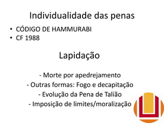 Individualidade das penas
• CÓDIGO DE HAMMURABI
• CF 1988
Lapidação
- Morte por apedrejamento
- Outras formas: Fogo e decapitação
- Evolução da Pena de Talião
- Imposição de limites/moralização
 