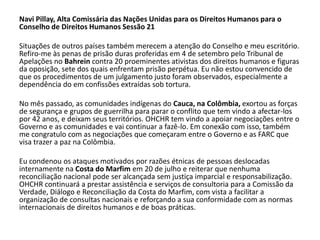 Navi Pillay, Alta Comissária das Nações Unidas para os Direitos Humanos para o
Conselho de Direitos Humanos Sessão 21

Situações de outros países também merecem a atenção do Conselho e meu escritório.
Refiro-me às penas de prisão duras proferidas em 4 de setembro pelo Tribunal de
Apelações no Bahrein contra 20 proeminentes ativistas dos direitos humanos e figuras
da oposição, sete dos quais enfrentam prisão perpétua. Eu não estou convencido de
que os procedimentos de um julgamento justo foram observados, especialmente a
dependência do em confissões extraídas sob tortura.

No mês passado, as comunidades indígenas do Cauca, na Colômbia, exortou as forças
de segurança e grupos de guerrilha para parar o conflito que tem vindo a afectar-los
por 42 anos, e deixam seus territórios. OHCHR tem vindo a apoiar negociações entre o
Governo e as comunidades e vai continuar a fazê-lo. Em conexão com isso, também
me congratulo com as negociações que começaram entre o Governo e as FARC que
visa trazer a paz na Colômbia.

Eu condenou os ataques motivados por razões étnicas de pessoas deslocadas
internamente na Costa do Marfim em 20 de julho e reiterar que nenhuma
reconciliação nacional pode ser alcançada sem justiça imparcial e responsabilização.
OHCHR continuará a prestar assistência e serviços de consultoria para a Comissão da
Verdade, Diálogo e Reconciliação da Costa do Marfim, com vista a facilitar a
organização de consultas nacionais e reforçando a sua conformidade com as normas
internacionais de direitos humanos e de boas práticas.
 