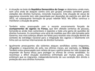 •   A situação no leste da República Democrática do Congo se deteriorou ainda mais,
    com uma onda de ataques contra civis por grupos armados cometem graves
    violações dos direitos humanos, incluindo massacres. Esta situação de vácuo de
    segurança crescente tem sido exacerbada por deserções do exército em abril de
    2012, ea subsequente formação do grupo rebelde M23. My Office continua a
    monitorar a situação de perto.

•   Também estou preocupado com o recente encerramento forçado de
    acampamentos de ciganos na França, que têm afetado centenas de pessoas,
    tornando-as ainda mais vulneráveis ​e expostos a toda uma gama de questões de
    direitos humanos. Eu reconheço uma série de medidas que têm sido tomadas pelo
    Governo, mas mais esforços devem ser feitos para resolver esta situação dentro do
    contexto da estratégia nacional para a integração dos ciganos e totalmente em
    linha com as normas internacionais de direitos humanos.

•   Igualmente preocupantes são violentos ataques xenófobos contra imigrantes,
    refugiados e requerentes de asilo, nos últimos meses, por exemplo, na Grécia.
    Também estou preocupado com relatos de que a polícia parece ter sido incapaz de
    responder de forma eficaz para proteger as vítimas de crimes xenófobos. Eu
    reconheço a difícil situação econômica enfrentada por muitos países, mas
    enfatizam que os migrantes, independentemente de sua condição têm direito à
    proteção dos seus direitos humanos.
 