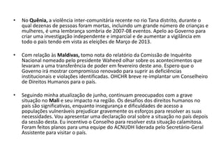 •   No Quênia, a violência inter-comunitária recente no rio Tana distrito, durante o
    qual dezenas de pessoas foram mortas, incluindo um grande número de crianças e
    mulheres, é uma lembrança sombria de 2007-08 eventos. Apelo ao Governo para
    criar uma investigação independente e imparcial e de aumentar a vigilância em
    todo o país tendo em vista as eleições de Março de 2013.

•   Com relação às Maldivas, tomo nota do relatório da Comissão de Inquérito
    Nacional nomeado pelo presidente Waheed olhar sobre os acontecimentos que
    levaram a uma transferência de poder em fevereiro deste ano. Espero que o
    Governo irá mostrar compromisso renovado para suprir as deficiências
    institucionais e violações identificadas. OHCHR breve re-implantar um Conselheiro
    de Direitos Humanos para o país.

•   Seguindo minha atualização de junho, continuam preocupados com a grave
    situação no Mali e seu impacto na região. Os desafios dos direitos humanos no
    país são significativas, enquanto insegurança e dificuldades de acesso a
    populações vulneráveis ​prejudicar gravemente os esforços para resolver as suas
    necessidades. Vou apresentar uma declaração oral sobre a situação no país depois
    da sessão desta. Eu incentivo o Conselho para resolver esta situação calamitosa.
    Foram feitos planos para uma equipe do ACNUDH liderada pelo Secretário-Geral
    Assistente para visitar o país.
 