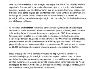 •   Com relação ao México, a participação das forças armadas na luta contra o crime
    organizado é uma medida excepcional que tem que ocorrer sob controle civil e
    quaisquer violações de direitos humanos que se seguiram devem ser julgados em
    tribunais civis, como exigido por lei internacional. Nesse sentido, a Suprema Corte
    de Justiça do México tomou uma decisão histórica ao limitar o âmbito de
    jurisdição militar, e estabelecer a jurisdição civil por violações de direitos humanos
    cometidas por militares.

•   As reformas em Mianmar continua a ser encorajador, incluindo a flexibilização
    adicional da mídia restrições, a libertação de mais presos políticos, e em curso de
    reforma legislativa. Estou satisfeito que o engajamento OHCHR em Mianmar
    fortaleceu com missões recentes ao país, e estou convencido de que o meu
    Gabinete poderá ser de grande ajuda na transição de Mianmar. No entanto, estou
    perturbado com a violência no estado de Rakhine, que trouxe um sofrimento
    generalizado a todas as comunidades, com pelo menos 88 pessoas mortas e cerca
    de 70.000 deslocados, bem como em curso violações no estado de Kachin.

•   Estou preocupado com o decreto proposto no Nepal, que iria conceder o
    mecanismo de justiça de transição futuro com amplos poderes para conceder
    amnistias, inclusive para aqueles que possam ter cometido graves violações de
    direitos humanos, em violação do direito internacional e internacionais do Nepal
    obrigações de direitos humanos. Os direitos das vítimas à justiça, à verdade, para
    um remédio e reparações devem ser respeitados.
 