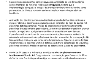 •   Eu continuo a acompanhar com preocupação a utilização de leis de blasfêmia
    contra membros de minorias religiosas no Paquistão. Reitero que a
    implementação adequada e integral da proibição do incitamento ao ódio, como
    por tratados de direitos humanos seria uma melhor alternativa para leis de
    blasfêmia.

•   A situação dos direitos humanos no território ocupado da Palestina continua a
    merecer atenção. Continuo preocupado com as condições de mais de quatro mil
    palestinos detidos por Israel. Prática de Israel de deter administrativamente
    palestinos é especialmente preocupante. Junto-me ao Secretário-Geral em chamar
    Israel a carregar, levar a julgamento ou libertar esses detidos sem demora.
    Expansão contínua de Israel de seus assentamentos, bem como a violência de
    colonos israelenses contra os palestinos é também um motivo de preocupação. No
    lado palestino, mais uma vez condenar o lançamento de foguetes a partir de Gaza
    indiscriminados e pedimos um fim à detenção arbitrária pelas forças de segurança
    palestinas e de maus-tratos em centros de detenção em Gaza e na Cisjordânia.

•   morte de 44 pessoas e ferimentos a muitos na mina de platina Lonmin em
    Marikana na África do Sul. Congratulo-me com a criação, pelo Governo da África
    do Sul de uma Comissão para investigar as causas e circunstâncias deste evento.
 