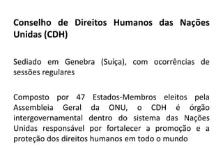Conselho de Direitos Humanos das Nações
Unidas (CDH)

Sediado em Genebra (Suíça), com ocorrências de
sessões regulares

Composto por 47 Estados-Membros eleitos pela
Assembleia Geral da ONU, o CDH é órgão
intergovernamental dentro do sistema das Nações
Unidas responsável por fortalecer a promoção e a
proteção dos direitos humanos em todo o mundo
 