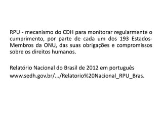 RPU - mecanismo do CDH para monitorar regularmente o
cumprimento, por parte de cada um dos 193 Estados-
Membros da ONU, das suas obrigações e compromissos
sobre os direitos humanos.

Relatório Nacional do Brasil de 2012 em português
www.sedh.gov.br/.../Relatorio%20Nacional_RPU_Bras.
 