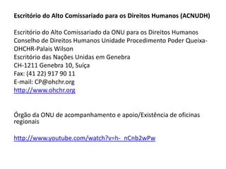 Escritório do Alto Comissariado para os Direitos Humanos (ACNUDH)

Escritório do Alto Comissariado da ONU para os Direitos Humanos
Conselho de Direitos Humanos Unidade Procedimento Poder Queixa-
OHCHR-Palais Wilson
Escritório das Nações Unidas em Genebra
CH-1211 Genebra 10, Suíça
Fax: (41 22) 917 90 11
E-mail: CP@ohchr.org
http://www.ohchr.org


Órgão da ONU de acompanhamento e apoio/Existência de oficinas
regionais

http://www.youtube.com/watch?v=h-_nCnb2wPw
 