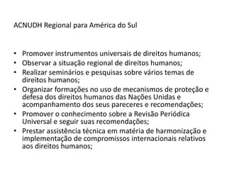 ACNUDH Regional para América do Sul


• Promover instrumentos universais de direitos humanos;
• Observar a situação regional de direitos humanos;
• Realizar seminários e pesquisas sobre vários temas de
  direitos humanos;
• Organizar formações no uso de mecanismos de proteção e
  defesa dos direitos humanos das Nações Unidas e
  acompanhamento dos seus pareceres e recomendações;
• Promover o conhecimento sobre a Revisão Periódica
  Universal e seguir suas recomendações;
• Prestar assistência técnica em matéria de harmonização e
  implementação de compromissos internacionais relativos
  aos direitos humanos;
 