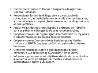 • Dar pareceres sobre os Planos e Programas de Ação em
  Direitos Humanos;
• Proporcionar fóruns de diálogo com a participação da
  sociedade civil, as instituições nacionais de direitos humanos,
  a comunidade e a cooperação internacional, dando prioridade
  às boas práticas;
• Apoiar visitas dos Relatores Especiais e Grupos de Trabalho
  para os países e a divulgação de suas recomendações;
• Cooperar com outras organizações internacionais ou regionais
  e intergovernamentais ou não governamentais;
• Cooperar com os Coordenadores Residentes das Nações
  Unidas e os UNCTs (equipes da ONU no país) sobre direitos
  humanos;
• Organizar formações sobre a abordagem dos direitos
  humanos e sua aplicação ao CCA/UNDAF ou os ODM;
• Informar e promover esses objetivos através de comunicados
  à imprensa, além de artigos, entrevistas, vídeos, boletins
  informativos e outras publicações.
 