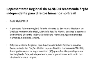 Representante Regional do ACNUDH recomenda órgão
independente para direitos humanos no Brasil

• ONU 31/08/2012

• A proposta foi uma reação à fala da Ministra da Secretaria Nacional de
  Direitos Humanos do Brasil, Maria do Rosário Nunes, durante a abertura
  do Primeiro Encontro Internacional sobre Planos de Ação em Direitos
  Humanos, no Rio de Janeiro.

• O Representante Regional para América do Sul do Escritório do Alto
  Comissariado das Nações Unidas para os Direitos Humanos (ACNUDH),
  Amerigo Incalcaterra, sugeriu ontem (30) que o Brasil estabeleça uma
  instituição de Estado independente para supervisionar a situação dos
  direitos humanos no país.
 