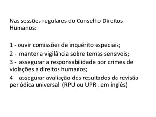 Nas sessões regulares do Conselho Direitos
Humanos:

1 - ouvir comissões de inquérito especiais;
2 - manter a vigilância sobre temas sensíveis;
3 - assegurar a responsabilidade por crimes de
violações a direitos humanos;
4 - assegurar avaliação dos resultados da revisão
periódica universal (RPU ou UPR , em inglês)
 