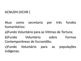 ACNUDH (HCHR )

Atua como secretaria por três fundos
humanitários:
a)Fundo Voluntário para as Vítimas de Tortura;
b)Fundo       Voluntário      sobre      Formas
Contemporâneas de Escravidão;
c)Fundo Voluntário para as populações
indígenas.
 
