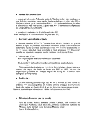 • Fontes do Common Law
- criado p/ juízes dos Tribunais reais de Westerminster; eles declaram o
que é direito, constatam o que existe, fundamentados a princípio (séc. XIII e
XIV) no costume geral imemorial do Reino ; principais decisões registradas
e conservadas nos Year Books. A partir séc. XVI  compilações impressas
de jurisprudência: Law Reports
- grandes compilações de direito (a partir séc. XII)
 ex. De legibus et consuetudinibus Angliae (séc.XIII)
• Common Law: relação c/ Equity
- decorrer séculos XIV e XV Common Law: técnico, limitado no quadro
estreito e rígido do processo dos Writs e rotina dos juízes ==> não solução
satisfatória novas questões econômico-sociais ==> recorrer diretamente ao
rei => nasce (séc.XV) nova jurisdição e novo processo ==> Chanceler
decidia por equidade; processo escrito inspirado no direito canônico
- Conflitos (séc. XVII):
Rei => jurisdições de Equity->afirmação poder real
X
Parlamento => defesa Common Law c/ resistência ao absolutismo
==>
Sistema dualista de direito => dois tipos de jurisdições, de processos e
mesmo de regras de fundo -> fusão em 1873 e 1875: reforma da
organização judiciária => integra regras de Equity no Common Law
corrigindo e completando
• Trial by jury
- Júri: em matéria judiciária surge séc. XII => c/ medida na luta contra os
ordálios ==> acusação pública em matéria criminal entregue à comunidade
local (não mais a um funcionário)  um júri denuncia os crimes aos juízes.
Sistema suprimido parcialmente em 1933 e definitivamente em 1948.
• Difusão do Common Law no mundo
País de Gales; Irlanda; Estados Unidos; Canadá, com exceção de
Quebeque; Austrália; Nova Zelândia; Jamaica; ex-colônias inglesas da
África do Sul e Central; Índia; Birmânia; Malásia; Israel
(como direito supletivo).
 