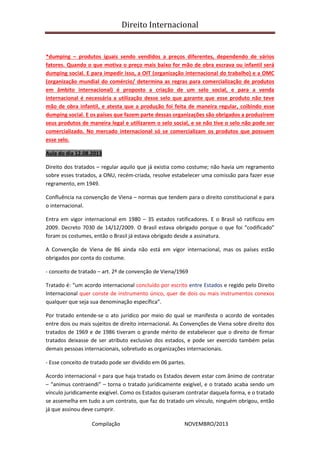 Direito Internacional
Compilação NOVEMBRO/2013
*dumping – produtos iguais sendo vendidos a preços diferentes, dependendo de vários
fatores. Quando o que motiva o preço mais baixo for mão de obra escrava ou infantil será
dumping social. E para impedir isso, a OIT (organização internacional do trabalho) e a OMC
(organização mundial do comércio/ determina as regras para comercialização de produtos
em âmbito internacional) é proposto a criação de um selo social, e para a venda
internacional é necessária a utilização desse selo que garante que esse produto não teve
mão de obra infantil, e atesta que a produção foi feita de maneira regular, coibindo esse
dumping social. E os países que fazem parte dessas organizações são obrigados a produzirem
seus produtos de maneira legal e utilizarem o selo social, e se não tive o selo não pode ser
comercializado. No mercado internacional só se comercializam os produtos que possuem
esse selo.
Aula do dia 12.08.2013
Direito dos tratados – regular aquilo que já existia como costume; não havia um regramento
sobre esses tratados, a ONU, recém-criada, resolve estabelecer uma comissão para fazer esse
regramento, em 1949.
Confluência na convenção de Viena – normas que tendem para o direito constitucional e para
o internacional.
Entra em vigor internacional em 1980 – 35 estados ratificadores. E o Brasil só ratificou em
2009. Decreto 7030 de 14/12/2009. O Brasil estava obrigado porque o que foi “codificado”
foram os costumes, então o Brasil já estava obrigado desde a assinatura.
A Convenção de Viena de 86 ainda não está em vigor internacional, mas os países estão
obrigados por conta do costume.
- conceito de tratado – art. 2º de convenção de Viena/1969
Tratado é: “um acordo internacional concluído por escrito entre Estados e regido pelo Direito
Internacional quer conste de instrumento único, quer de dois ou mais instrumentos conexos
qualquer que seja sua denominação específica”.
Por tratado entende-se o ato jurídico por meio do qual se manifesta o acordo de vontades
entre dois ou mais sujeitos de direito internacional. As Convenções de Viena sobre direito dos
tratados de 1969 e de 1986 tiveram o grande mérito de estabelecer que o direito de firmar
tratados deixasse de ser atributo exclusivo dos estados, e pode ser exercido também pelas
demais pessoas internacionais, sobretudo as organizações internacionais.
- Esse conceito de tratado pode ser dividido em 06 partes.
Acordo internacional = para que haja tratado os Estados devem estar com ânimo de contratar
– “animus contraendi” – torna o tratado juridicamente exigível, e o tratado acaba sendo um
vínculo juridicamente exigível. Como os Estados quiseram contratar daquela forma, e o tratado
se assemelha em tudo a um contrato, que faz do tratado um vínculo, ninguém obrigou, então
já que assinou deve cumprir.
 