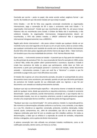 Direito Internacional
Compilação NOVEMBRO/2013
Concluído por escrito – posto no papel, não existe acordo verbal; exigência formal – por
escrito. Na medida em que não existe tratado sem que esteja no papel.
Entre Estados – em 86 foi feita essa segunda convenção envolvendo as organizações
internacionais, pega a convenção de 69 e copia e acrescenta onde está Estado + “e
organizações internacionais”. Estado que seja reconhecido pela ONU. Ex. até pouco tempo
Palestina não era reconhecida como Estado. A Ordem de Malta não é reconhecida, e não
celebrará tratados. As organizações internacionais intergovernamentais devem ser
reconhecidas, a FIFA não celebra tratado; a UNICEF celebraria? Não é organização
internacional intergovernamental, mas a UNESCO é.
Regido pelo direito internacional – não posso colocar tratado que qualquer dúvida vai ser
resolvido numa vara cível seguindo a lei do país ou em um país neutro, deve-se constar então,
que qualquer controvérsia será resolvido de acordo com os ditames do direito internacional.
Acordo feito entre dois países regulado pelo direito interno de algum deles – State Contracts.
Um brasileiro que criou essa modalidade de contrato – Prof. Hermes Marcelo Huck.
Quer conste... – instrumento conexo ao tratado – é possível que eu faça parte do tratado que
eu não participei da assinatura? Sim. Ex. essa convenção de Viena foi assinado em 1969, existia
a Sérvia? Não, então eles podem aderir posteriormente à assinatura. Quando o tratado é
criado leva assinatura de todos os países que participaram, então deve ser feito um
documento a parte para participação posterior à assinatura do tratado, sendo documento
anexado – instrumentos conexos. E para sair você faz a “denúncia” e cumpre o que foi
prometido ou paga multa, que é mais dificultoso essa saída.
O tratado não é apenas um único documento assinado, ele pode vir acompanhado de outros
documentos novos como acontecem, por exemplo, quando um país que não tenha participado
da assinatura do tratado quando de sua elaboração pede seu ingresso o que faz por
documento a ser anexado ao tratado primeiramente assinado.
Qualquer que seja sua denominação específica – não precisa chamar o tratado de tratado, e
pode ter qualquer nome, desde que preencha os requisitos anteriores, e tratado é raramente
denominado – pacto, protocolo, acordo internacional, convenção etc. o que importa não é a
denominação tratado, mas sim os requisitos anteriores; acordo é usado geralmente quando
envolve uma cooperação técnico científico – acordo dos países de língua portuguesa.
“Qualquer que seja a sua denominação”. Em outras palavras, tratado é a expressão genérica.
São inúmeras as denominações utilizadas conforme a sua forma, o seu conteúdo, o seu objeto
ou o seu fim, citando-se as seguintes: convenção, protocolo, convênio, declaração, modus
vivendi, ajuste, compromisso, etc., além de concordatas, que são os atos sobre assuntos
religiosos celebrados pela Sant Sé com os estados que têm cidadãos católicos. Em todas as
denominações, o dado que se enfatiza é a expressão do acordo de vontades, estipulando
direitos e obrigações, entre sujeitos de direito internacional.
A palavra convenção tem sido utilizada nos principais tratados multilaterais, como os de
codificação assinados, dentre outros, em Viena ou na Haia.
 