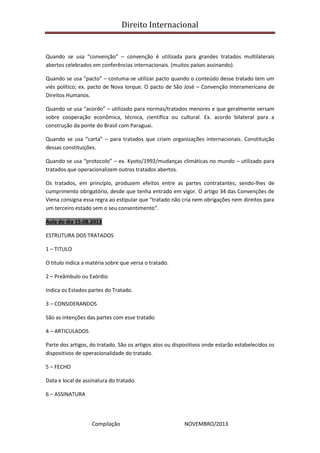 Direito Internacional
Compilação NOVEMBRO/2013
Quando se usa “convenção” – convenção é utilizada para grandes tratados multilaterais
abertos celebrados em conferências internacionais. (muitos países assinando).
Quando se usa “pacto” – costuma-se utilizar pacto quando o conteúdo desse tratado tem um
viés político; ex. pacto de Nova Iorque. O pacto de São José – Convenção Interamericana de
Direitos Humanos.
Quando se usa “acordo” – utilizado para normas/tratados menores e que geralmente versam
sobre cooperação econômica, técnica, científica ou cultural. Ex. acordo bilateral para a
construção da ponte do Brasil com Paraguai.
Quando se usa “carta” – para tratados que criam organizações internacionais. Constituição
dessas constituições.
Quando se usa “protocolo” – ex. Kyoto/1992/mudanças climáticas no mundo – utilizado para
tratados que operacionalizem outros tratados abertos.
Os tratados, em princípio, produzem efeitos entre as partes contratantes; sendo-lhes de
cumprimento obrigatório, desde que tenha entrado em vigor. O artigo 34 das Convenções de
Viena consigna essa regra ao estipular que “tratado não cria nem obrigações nem direitos para
um terceiro estado sem o seu consentimento”.
Aula do dia 15.08.2013
ESTRUTURA DOS TRATADOS
1 – TITULO
O titulo indica a matéria sobre que versa o tratado.
2 – Preâmbulo ou Exórdio
Indica os Estados partes do Tratado.
3 – CONSIDERANDOS
São as intenções das partes com esse tratado
4 – ARTICULADOS
Parte dos artigos, do tratado. São os artigos atos ou dispositivos onde estarão estabelecidos os
dispositivos de operacionalidade do tratado.
5 – FECHO
Data e local de assinatura do tratado.
6 – ASSINATURA
 