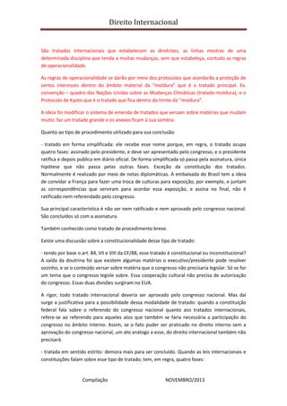 Direito Internacional
Compilação NOVEMBRO/2013
São tratados internacionais que estabelecem as diretrizes, as linhas mestras de uma
determinada disciplina que tenda a muitas mudanças, sem que estabeleça, contudo as regras
de operacionalidade.
As regras de operacionalidade se darão por meio dos protocolos que acordarão a proteção de
certos interesses dentro do âmbito material da “moldura” que é o tratado principal. Ex.
convenção – quadro das Nações Unidas sobre as Mudanças Climáticas (tratado-moldura); e o
Protocolo de Kyoto que é o tratado que fica dentro do limite da “moldura”.
A ideia foi modificar o sistema de emenda de tratados que versam sobre matérias que mudam
muito: faz um tratado grande e os anexos ficam à sua sombra.
Quanto ao tipo de procedimento utilizado para sua conclusão:
- tratado em forma simplificada: ele recebe esse nome porque, em regra, o tratado ocupa
quatro fases: assinado pelo presidente, e deve ser apresentado pelo congresso, e o presidente
ratifica e depois publica em diário oficial. De forma simplificada só passa pela assinatura, única
hipótese que não passa pelas outras fases. Exceção da constituição dos tratados.
Normalmente é realizado por meio de notas diplomáticas. A embaixada do Brasil tem a ideia
de convidar a França para fazer uma troca de culturas para exposição, por exemplo, e juntam
as correspondências que serviram para acordar essa exposição, e assina no final, não é
ratificado nem referendado pelo congresso.
Sua principal característica é não ser nem ratificado e nem aprovado pelo congresso nacional.
São concluídos só com a assinatura.
Também conhecido como tratado de procedimento breve.
Existe uma discussão sobre a constitucionalidade desse tipo de tratado:
- tendo por base o art. 84, VII e VIII da CF/88, esse tratado é constitucional ou inconstitucional?
A saída da doutrina foi que existem algumas matérias o executivo/presidente pode resolver
sozinho, e se o conteúdo versar sobre matéria que o congresso não precisaria legislar. Só se for
um tema que o congresso legisle sobre. Essa cooperação cultural não precisa de autorização
do congresso. Essas duas divisões surgiram no EUA.
A rigor, todo tratado internacional deveria ser aprovado pelo congresso nacional. Mas daí
surge a justificativa para a possibilidade dessa modalidade de tratado: quando a constituição
federal fala sobre o referendo do congresso nacional quanto aos tratados internacionais,
refere-se ao referendo para aqueles atos que também se faria necessária a participação do
congresso no âmbito interno. Assim, se o fato puder ser praticado no direito interno sem a
aprovação do congresso nacional, um ato análogo a esse, do direito internacional também não
precisará.
- tratada em sentido estrito: demora mais para ser concluído. Quando as leis internacionais e
constituições falam sobre esse tipo de tratado; tem, em regra, quatro fases:
 