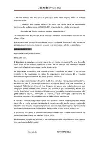 Direito Internacional
Compilação NOVEMBRO/2013
- tratados abertos (um país que não participou pode entrar depois/ aderir ao tratado
posteriormente)
- limitados: mas adesão posterior de países que fazem parte de determinado
continente. Ex. união europeia, MERCOSUL, OEA (organização dos estados americanos).
- ilimitados: ex. direitos humanos; qualquer país pode aderir.
- tratados fechados (só participa desde o início) – são raros e normalmente costuma ser de
aliança militar.
Apenas os estados que assinaram qualquer tratado multilateral devem ratifica-lo; no caso de
países que posteriormente desejarem ser parte nele, o recurso é a adesão ou a aceitação.
Aula do dia 26.08.2013
Processo de formação dos tratados
São quatro fases:
1 Negociação e assinatura: primeiro instante de um tratado internacional faz uma discussão
sobre o que vai ser assinado; se bilateral ocorrerá em um país que será anfitrião ou na sede
das organizações internacionais para sediar a negociação.
As negociações preliminares que culminarão com a assinatura se fazem: a) se tratados
multilaterais são negociados nas sedes das organizações internacionais; b) se tratados
bilaterais são negociados em um dos países que será o anfitrião.
E parte-se para a assinatura art. 84, VII da CF/88. Essa assinatura é ato que cabe ao Presidente,
em nome do país. É competência privativa do Presidente. (sendo que essa competência é
delegável). Podendo ser delegável. Essa delegação se faz por uma carta (instrumento que
delega) de plenos poderes (como se fosse uma procuração para um terceiro). Aquele que
recebe é conhecido como plenipotenciário (similar ao outorgado). Esse plenipotenciário não
pode ratificar o tratado, a ratificação é a fase três, porque a ratificação é ato exclusivo do
Presidente; os poderes do plenipotenciário se encerram com a assinatura.
A assinatura tem natureza jurídica dúplice: ela é precária e formal. Precária porque ela não se
basta, não se resolve sozinha, ela depende de complementação, se não houver a ratificação
não serve para obrigar o país aos compromissos. A assinatura é precária porque é provisória na
medida em que depende de complemento. Não sobrevive sozinha precisa ser ratificada.
A assinatura não atesta a aplicabilidade/compatibilidade com a ordem constitucional ela
somente atesta e garante que não haja vício de forma.
Muito embora seja precário e formal, é necessária porque não vai para outras fases, porque
sem a assinatura não há tratado.
 