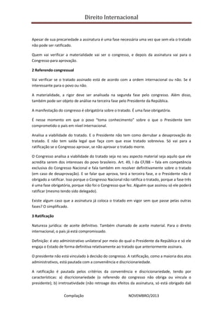Direito Internacional
Compilação NOVEMBRO/2013
Apesar de sua precariedade a assinatura é uma fase necessária uma vez que sem ela o tratado
não pode ser ratificado.
Quem vai verificar a materialidade vai ser o congresso, e depois da assinatura vai para o
Congresso para aprovação.
2 Referendo congressual
Vai verificar se o tratado assinado está de acordo com a ordem internacional ou não. Se é
interessante para o povo ou não.
A materialidade, a rigor deve ser analisada na segunda fase pelo congresso. Além disso,
também pode ser objeto de análise na terceira fase pelo Presidente da República.
A manifestação do congresso é obrigatória sobre o tratado. É uma fase obrigatória.
É nesse momento em que o povo “toma conhecimento” sobre o que o Presidente tem
comprometido o país em nível internacional.
Analisa a viabilidade do tratado. E o Presidente não tem como derrubar a desaprovação do
tratado. E não tem saída legal que faça com que esse tratado sobreviva. Só vai para a
ratificação se o Congresso aprovar, se não aprovar o tratado morre.
O Congresso analisa a viabilidade do tratado seja no seu aspecto material seja aquilo que ele
acredita serem dos interesses do povo brasileiro. Art. 49, I da CF/88 – fala em competência
exclusiva do Congresso Nacional e fala também em resolver definitivamente sobre o tratado
(em caso de desaprovação). E se falar que aprova, terá a terceira fase, e o Presidente não é
obrigado a ratificar. Isso porque o Congresso Nacional não ratifica o tratado, porque a fase três
é uma fase obrigatória, porque não foi o Congresso que fez. Alguém que assinou só ele poderá
ratificar (mesmo tendo sido delegado).
Existe algum caso que a assinatura já coloca o tratado em vigor sem que passe pelas outras
fases? O simplificado.
3 Ratificação
Natureza jurídica: de aceite definitivo. Também chamado de aceite material. Para o direito
internacional, o país já está compromissado.
Definição: é ato administrativo unilateral por meio do qual o Presidente da República e só ele
engaja o Estado de forma definitiva relativamente ao tratado que anteriormente assinara.
O presidente não está vinculado à decisão do congresso. A ratificação, como a maioria dos atos
administrativos, está pautada com a conveniência e discricionariedade.
A ratificação é pautada pelos critérios da conveniência e discricionariedade, tendo por
características: a) discricionariedade (o referendo do congresso não obriga ou vincula o
presidente); b) irretroatividade (não retroage dos efeitos da assinatura, só está obrigado dali
 