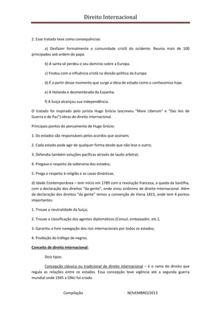 Direito Internacional
Compilação NOVEMBRO/2013
2. Esse tratado teve como consequências:
a) Desfazer formalmente a comunidade cristã do ocidente. Reunia mais de 100
principados sob ordem do papa.
b) A santa sé perdeu o seu domínio sobre a Europa.
c) Findou com a influência cristã na divisão política da Europa.
d) É a partir desse momento que surge a ideia de estado como o conhecemos hoje.
e) A Holanda é desmembrada da Espanha.
f) A Suíça alcançou sua independência.
O tratado foi inspirado pelo jurista Hugo Grócio (escreveu “Mare Liberum” e “Das leis de
Guerra e de Paz”) obras de direito internacional.
Principais pontos do pensamento de Hugo Grócio:
1. Os estados são responsáveis pelos acordos que assinam;
2. Cada estado pode agir de qualquer forma desde que não lese o outro;
3. Defendia também soluções pacíficas através de laudo arbitral;
4. Pregava o respeito da soberania dos estados;
5. Prega o respeito à religião e as casas dinásticas.
d) Idade Contemporânea – tem início em 1789 com a revolução francesa, a queda da bastilha,
com a declaração dos direitos “da gente”, onde virou sinônimo de direito internacional. Além
da declaração dos direitos “da gente” temos a convenção de Viena 1815, onde tem 4 pontos
importantes:
1. Trouxe a neutralidade da Suíça;
2. Trouxe a classificação dos agentes diplomáticos (Consul, embaixador, etc.);
3. Garantiu a livre navegação dos rios internacionais por todos os estados;
4. Proibição do tráfego de negros.
Conceito de direito Internacional:
Dois tipos:
Concepção clássica ou tradicional de direito internacional – é o ramo do direito que
regula as relações entre os estados. Essa concepção teve vigência até a segunda guerra
mundial onde 1945 a ONU foi criada.
 