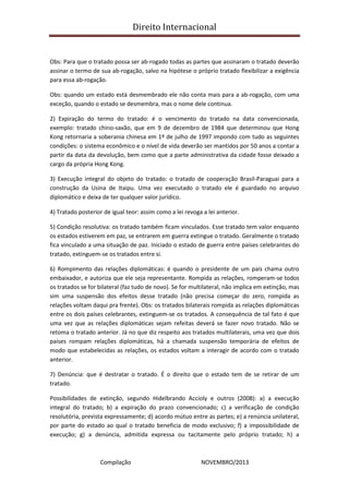 Direito Internacional
Compilação NOVEMBRO/2013
Obs: Para que o tratado possa ser ab-rogado todas as partes que assinaram o tratado deverão
assinar o termo de sua ab-rogação, salvo na hipótese o próprio tratado flexibilizar a exigência
para essa ab-rogação.
Obs: quando um estado está desmembrado ele não conta mais para a ab-rogação, com uma
exceção, quando o estado se desmembra, mas o nome dele continua.
2) Expiração do termo do tratado: é o vencimento do tratado na data convencionada,
exemplo: tratado chino-saxão, que em 9 de dezembro de 1984 que determinou que Hong
Kong retornaria a soberania chinesa em 1º de julho de 1997 impondo com tudo as seguintes
condições: o sistema econômico e o nível de vida deverão ser mantidos por 50 anos a contar a
partir da data da devolução, bem como que a parte administrativa da cidade fosse deixado a
cargo da própria Hong Kong.
3) Execução integral do objeto do tratado: o tratado de cooperação Brasil-Paraguai para a
construção da Usina de Itaipu. Uma vez executado o tratado ele é guardado no arquivo
diplomático e deixa de ter qualquer valor jurídico.
4) Tratado posterior de igual teor: assim como a lei revoga a lei anterior.
5) Condição resolutiva: os tratado também ficam vinculados. Esse tratado tem valor enquanto
os estados estiverem em paz, se entrarem em guerra extingue o tratado. Geralmente o tratado
fica vinculado a uma situação de paz. Iniciado o estado de guerra entre países celebrantes do
tratado, extinguem-se os tratados entre si.
6) Rompimento das relações diplomáticas: é quando o presidente de um país chama outro
embaixador, e autoriza que ele seja representante. Rompida as relações, romperam-se todos
os tratados se for bilateral (faz tudo de novo). Se for multilateral, não implica em extinção, mas
sim uma suspensão dos efeitos desse tratado (não precisa começar do zero, rompida as
relações voltam daqui pra frente). Obs: os tratados bilaterais rompida as relações diplomáticas
entre os dois países celebrantes, extinguem-se os tratados. A consequência de tal fato é que
uma vez que as relações diplomáticas sejam refeitas deverá se fazer novo tratado. Não se
retoma o tratado anterior. Já no que diz respeito aos tratados multilaterais, uma vez que dois
países rompam relações diplomáticas, há a chamada suspensão temporária de efeitos de
modo que estabelecidas as relações, os estados voltam a interagir de acordo com o tratado
anterior.
7) Denúncia: que é destratar o tratado. É o direito que o estado tem de se retirar de um
tratado.
Possibilidades de extinção, segundo Hidelbrando Accioly e outros (2008): a) a execução
integral do tratado; b) a expiração do prazo convencionado; c) a verificação de condição
resolutória, prevista expressamente; d) acordo mútuo entre as partes; e) a renúncia unilateral,
por parte do estado ao qual o tratado beneficia de modo exclusivo; f) a impossibilidade de
execução; g) a denúncia, admitida expressa ou tacitamente pelo próprio tratado; h) a
 