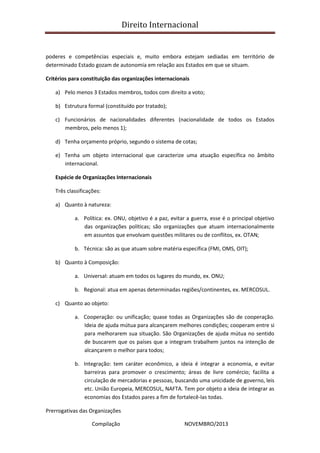 Direito Internacional
Compilação NOVEMBRO/2013
poderes e competências especiais e, muito embora estejam sediadas em território de
determinado Estado gozam de autonomia em relação aos Estados em que se situam.
Critérios para constituição das organizações internacionais
a) Pelo menos 3 Estados membros, todos com direito a voto;
b) Estrutura formal (constituído por tratado);
c) Funcionários de nacionalidades diferentes (nacionalidade de todos os Estados
membros, pelo menos 1);
d) Tenha orçamento próprio, segundo o sistema de cotas;
e) Tenha um objeto internacional que caracterize uma atuação específica no âmbito
internacional.
Espécie de Organizações Internacionais
Três classificações:
a) Quanto à natureza:
a. Política: ex. ONU, objetivo é a paz, evitar a guerra, esse é o principal objetivo
das organizações políticas; são organizações que atuam internacionalmente
em assuntos que envolvam questões militares ou de conflitos, ex. OTAN;
b. Técnica: são as que atuam sobre matéria específica (FMI, OMS, OIT);
b) Quanto à Composição:
a. Universal: atuam em todos os lugares do mundo, ex. ONU;
b. Regional: atua em apenas determinadas regiões/continentes, ex. MERCOSUL.
c) Quanto ao objeto:
a. Cooperação: ou unificação; quase todas as Organizações são de cooperação.
Ideia de ajuda mútua para alcançarem melhores condições; cooperam entre si
para melhorarem sua situação. São Organizações de ajuda mútua no sentido
de buscarem que os países que a integram trabalhem juntos na intenção de
alcançarem o melhor para todos;
b. Integração: tem caráter econômico, a ideia é integrar a economia, e evitar
barreiras para promover o crescimento; áreas de livre comércio; facilita a
circulação de mercadorias e pessoas, buscando uma unicidade de governo, leis
etc. União Europeia, MERCOSUL, NAFTA. Tem por objeto a ideia de integrar as
economias dos Estados pares a fim de fortalecê-las todas.
Prerrogativas das Organizações
 