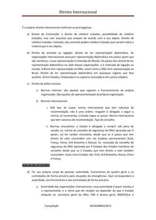 Direito Internacional
Compilação NOVEMBRO/2013
É o próprio direito internacional conferem as prerrogativas.
a) Direito de Convenção: o direito de celebrar tratados, possibilidade de celebrar
tratados, mas com assuntos que estejam de acordo com o seu objeto. Direito de
celebrar tratados. Contudo, elas somente podem celebrar tratados que versem sobre a
matéria que é seu objeto;
b) Direito de emissão ou legação: direito de ter representação diplomática. As
organizações internacionais possuem representação diplomática nos países quem que
são membros, e essa representação é chamada de Missão. Os países tem direito de ter
representação diplomática na sede dessas organizações, e é chamada de legação ou
missão. O Brasil tem representação na ONU, assim como a ONU tem representação no
Brasil. Direito de ter representação diplomática em quaisquer lugares que lhes
aceitem. (Entre Estados, Embaixada é na capital e consulado é em outras cidades).
c) Direito de editar normas:
a. Normas internas: são aquelas que regulam o funcionamento da própria
organização. São aquelas de operacionalização da própria organização.
b. Normas internacionais
i. Soft law: lei suave; norma internacional que tem natureza de
recomendação, não é uma ordem, ninguém é obrigado a seguir a
norma, só recomenda, o Estado segue se quiser. Norma internacional
que tem natureza de recomendação. Tipo de conselho.
ii. Normas vinculantes: o Estado é obrigado a cumprir sob pena de
sanção, ex. norma do conselho de segurança da ONU aprovada por 9
países, vai ter caráter vinculante, desde que os 5 países que tem
direito de veto concordem com ela (cadeias permanentes) (EUA,
França, China, Grã Bretanha e Rússia). Ex. resolução do conselho de
segurança da ONU aprovada por 9 Estados dos Estados membros do
conselho desde que os 5 Estados que tem direito a veto também
concordem. Esses cinco Estados são: EUA, Grã Bretanha, Rússia, China
e França.
Aula do dia 10.10.2013
d) Ter seu próprio corpo de pessoal: autoridade, funcionários do quadro geral e os
contratados de forma precária para situações de emergências. Que corresponderá à
autoridade, aos funcionários e aos contratados de forma precária.
a. Autoridade das organizações internacionais: essa autoridade é quem manda; é
o representante, e o nome que ele receber vai depender do que o tratado
estipular ex. secretário geral da ONU, FMI é diretor geral, MERCOSUL é
 