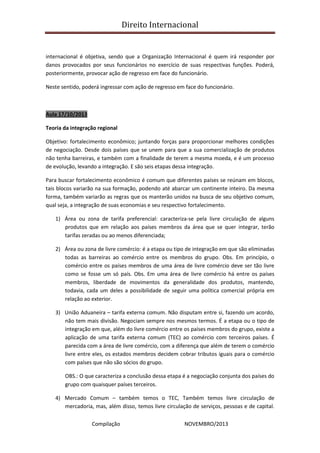 Direito Internacional
Compilação NOVEMBRO/2013
internacional é objetiva, sendo que a Organização Internacional é quem irá responder por
danos provocados por seus funcionários no exercício de suas respectivas funções. Poderá,
posteriormente, provocar ação de regresso em face do funcionário.
Neste sentido, poderá ingressar com ação de regresso em face do funcionário.
Aula 17/10/2013
Teoria da integração regional
Objetivo: fortalecimento econômico; juntando forças para proporcionar melhores condições
de negociação. Desde dois países que se unem para que a sua comercialização de produtos
não tenha barreiras, e também com a finalidade de terem a mesma moeda, e é um processo
de evolução, levando a integração. E são seis etapas dessa integração.
Para buscar fortalecimento econômico é comum que diferentes países se reúnam em blocos,
tais blocos variarão na sua formação, podendo até abarcar um continente inteiro. Da mesma
forma, também variarão as regras que os manterão unidos na busca de seu objetivo comum,
qual seja, a integração de suas economias e seu respectivo fortalecimento.
1) Área ou zona de tarifa preferencial: caracteriza-se pela livre circulação de alguns
produtos que em relação aos países membros da área que se quer integrar, terão
tarifas zeradas ou ao menos diferenciada;
2) Área ou zona de livre comércio: é a etapa ou tipo de integração em que são eliminadas
todas as barreiras ao comércio entre os membros do grupo. Obs. Em princípio, o
comércio entre os países membros de uma área de livre comércio deve ser tão livre
como se fosse um só país. Obs. Em uma área de livre comércio há entre os países
membros, liberdade de movimentos da generalidade dos produtos, mantendo,
todavia, cada um deles a possibilidade de seguir uma política comercial própria em
relação ao exterior.
3) União Aduaneira – tarifa externa comum. Não disputam entre si, fazendo um acordo,
não tem mais divisão. Negociam sempre nos mesmos termos. É a etapa ou o tipo de
integração em que, além do livre comércio entre os países membros do grupo, existe a
aplicação de uma tarifa externa comum (TEC) ao comércio com terceiros países. É
parecida com a área de livre comércio, com a diferença que além de terem o comércio
livre entre eles, os estados membros decidem cobrar tributos iguais para o comércio
com países que não são sócios do grupo.
OBS.: O que caracteriza a conclusão dessa etapa é a negociação conjunta dos países do
grupo com quaisquer países terceiros.
4) Mercado Comum – também temos o TEC, Também temos livre circulação de
mercadoria, mas, além disso, temos livre circulação de serviços, pessoas e de capital.
 