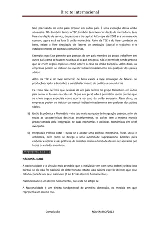 Direito Internacional
Compilação NOVEMBRO/2013
Não precisando de visto para circular em outro país. É uma evolução dessa união
aduaneira. Nós também temos o TEC, também tem livre circulação de mercadoria, tem
livre circulação de serviço, de pessoas e de capital. A Europa até 2002 era um mercado
comum, agora está na fase 5 união monetária. Além da TEC e do livre comércio de
bens, existe a livre circulação de fatores de produção (capital e trabalho) e o
estabelecimento de políticas comunitárias.
Exemplo: essa fase permite que pessoas de um país membro do grupo trabalhem em
outro país como se fossem nascidas ali o que em geral, não é permitido sendo preciso
que se criem regras especiais como ocorre o caso da União Europeia. Além disso, as
empresas podem se instalar ou investir indiscriminadamente em qualquer dos países
sócios.
Além da TEC e do livre comércio de bens existe a livre circulação de fatores de
produção (capital e trabalho) e o estabelecimento de políticas comunitárias.
Ex.: Essa fase permite que pessoas de um país dentro do grupo trabalhem em outro
país como se fossem nascidas ali. O que em geral, não é permitido sendo preciso que
se criem regras especiais como ocorre no caso da união europeia. Além disso, as
empresas podem se instalar ou investir indiscriminadamente em qualquer dos países
sócios.
5) União Econômica e Monetária – é o tipo mais avançado de integração quando, além de
todas as características descritas anteriormente, os países tem a mesma moeda
proporcionada pela integração de suas economias e políticas econômicas em nível
avançado.
6) Integração Política Total – passa-se a adotar uma política, monetária, fiscal, social e
anticíclica, bem como se delega a uma autoridade supranacional poderes para
elaborar e aplicar essas políticas. As decisões dessa autoridade devem ser acatadas por
todos os estados membros.
Aula do dia 28.10.2013
NACIONALIDADE
A nacionalidade é o vínculo mais primário que o indivíduo tem com uma ordem jurídica isso
porque se ele não for nacional de determinado Estado, não poderá exercer direitos que esse
Estado concede aos seus nacionais (5 ao 17 são direitos fundamentais).
Nacionalidade é um direito fundamental, pois esta no artigo 12.
A Nacionalidade é um direito fundamental de primeira dimensão, na medida em que
representa um direito civil.
 