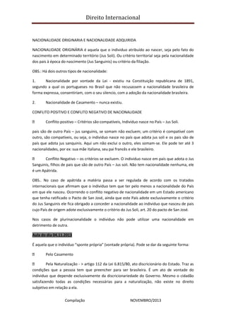 Direito Internacional
Compilação NOVEMBRO/2013
NACIONALIDADE ORIGINARIA E NACIONALIDADE ADQUIRIDA
NACIONALIDADE ORIGINÁRIA é aquela que o individuo atribuído ao nascer, seja pelo fato do
nascimento em determinado território (Jus Soli). Ou critério territorial seja pela nacionalidade
dos pais à época do nascimento (Jus Sanguinis) ou critério da filiação.
OBS.: Há dois outros tipos de nacionalidade:
1. Nacionalidade por vontade da Lei - existiu na Constituição republicana de 1891,
segundo a qual os portugueses no Brasil que não recusassem a nacionalidade brasileira de
forma expressa, consentiriam, com o seu silencio, com a adoção da nacionalidade brasileira.
2. Nacionalidade de Casamento – nunca existiu.
CONFLITO POSITIVO E CONFLITO NEGATIVO DE NACIONALIDADE
Conflito positivo – Critérios são compatíveis, Individuo nasce no País – Jus Soli.
pais são de outro País – jus sanguinis, se somam não excluem; um critério é compatível com
outro, são compatíveis, ou seja, o individuo nasce no país que adota jus soli e os pais são de
país que adota jus sanquinis. Aqui um não exclui o outro, eles somam-se. Ele pode ter até 3
nacionalidades, por ex: sua mãe italiana, seu pai francês e ele brasileiro.
Conflito Negativo – os critérios se excluem. O individuo nasce em país que adota o Jus
Sanguinis, filhos de pais que são de outro País – Jus soli. Não tem nacionalidade nenhuma, ele
é um Apátrida.
OBS.. No caso de apátrida a matéria passa a ser regulada de acordo com os tratados
internacionais que afirmam que o individuo tem que ter pelo menos a nacionalidade do País
em que ele nasceu. Ocorrendo o conflito negativo de nacionalidade em um Estado americano
que tenha ratificado o Pacto de San José, ainda que este País adote exclusivamente o critério
do Jus Sanguinis ele fica obrigado a conceder a nacionalidade ao individuo que nasceu de pais
cujo País de origem adote exclusivamente o critério do Jus Soli, art. 20 do pacto de San José.
Nos casos de plurinacionalidade o individuo não pode utilizar uma nacionalidade em
detrimento de outra.
Aula do dia 04.11.2013
É aquela que o individuo “sponte própria” (vontade própria). Pode se dar da seguinte forma:
Pelo Casamento
Pela Naturalização - > artigo 112 da Lei 6.815/80, ato discricionário do Estado. Traz as
condições que a pessoa tem que preencher para ser brasileira. É um ato de vontade do
individuo que depende exclusivamente da discricionariedade do Governo. Mesmo o cidadão
satisfazendo todas as condições necessárias para a naturalização, não existe no direito
subjetivo em relação a ela.
 