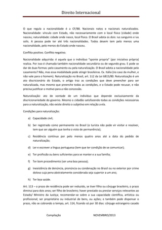 Direito Internacional
Compilação NOVEMBRO/2013
O que regula a nacionalidade é a CF/88. Nacionais natos e nacionais naturalizados.
Nacionalidade: vínculo com Estado, não necessariamente com o local físico (cidade) onde
nasceu; naturalidade: cidade onde nasce, local físico. O Brasil adota os dois: ius sanguinis e ius
solis. A pessoa pode ter até três nacionalidades. Todos devem tem pelo menos uma
nacionalidade, pelo menos do Estado onde nasceu.
Conflito positivo. Conflito negativo.
Nacionalidade adquirida: é aquela que o indivíduo “sponte propria” (por iniciativa própria)
realiza. Por isso é chamada também nacionalidade secundária ou de segundo grau. E pode se
dar de duas formas: pelo casamento ou pela naturalização. O Brasil adota a nacionalidade pelo
casamento? Não, mas essa modalidade pode atingir brasileiras. Ex. Itália (no caso da mulher, e
não vale para o homem). Naturalização no Brasil, art. 112 da Lei 6815/80. Naturalização é um
ato discricionário do Estado, o artigo traz as condições que deve preencher para ser
naturalizada, mas mesmo que preenche todas as condições, e o Estado pode recusar, e não
precisa justificar o motivo para a não concessão.
Naturalização: ato de vontade de um indivíduo que depende exclusivamente da
discricionariedade do governo. Mesmo o cidadão satisfazendo todas as condições necessárias
para a naturalização, não existe direito o subjetivo em relação a ela.
Condições para naturalização:
a) Capacidade civil;
b) Ser registrado como permanente no Brasil (o turista não pode vir visitar e resolver,
tem que ser alguém que tenha o visto de permanência);
c) Residência contínua por pelo menos quatro anos até a data do pedido de
naturalização;
d) Ler e escrever a língua portuguesa (tem que ter condição de se comunicar);
e) Ter profissão ou bens suficientes para se manter e a sua família;
f) Ter bom procedimento (ser uma boa pessoa);
g) Inexistência de denúncia, pronúncia ou condenação no Brasil ou no exterior por crime
doloso cuja pena abstratamente considerada seja superior a um ano;
h) Ter boa saúde.
Art. 113 – o prazo de residência pode ser reduzido, se tiver filho ou cônjuge brasileiro, o prazo
diminui para dois anos; ser filho de brasileiro; haver prestado ou prestar serviços relevantes ao
Estado/ Ministro da Justiça; recomendar-se sobre a sua capacidade científica, artística ou
profissional; ser proprietário ou industrial de bens, ou ações; e também pode dispensar o
prazo, não se cobrando o tempo, art. 114, ficando só por 30 dias: cônjuge estrangeiro casado
 