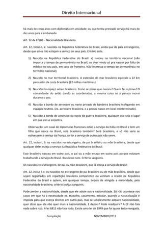 Direito Internacional
Compilação NOVEMBRO/2013
há mais de cinco anos com diplomata em atividade; ou que tenha prestado serviço há mais de
dez anos para a embaixada.
Art. 12 da CF/88 – Nacionalidade Brasileira
Art. 12, Inciso I, a: nascidos na República Federativa do Brasil, ainda que de pais estrangeiros,
desde que estes não estejam a serviço de seus país. Critério solis.
1) Nascido na República Federativa do Brasil: a) nasceu no território nacional (não
importa o tempo de permanência no Brasil, se tiver vindo só pra nascer por falta de
médico no seu país, em caso de fronteira. Não interessa o tempo de permanência no
território nacional);
2) Nascido no mar territorial brasileiro. A extensão do mar brasileiro equivale a 22 km
para além da costa brasileira (12 milhas marítimas).
3) Nascido no espaço aéreo brasileiro. Como se prova que nasceu? Quem faz a prova? O
comandante do avião dando as coordenadas, a mesma coisa se a pessoa morre
durante o voo.
4) Nascido a bordo de aeronave ou navio privado de bandeira brasileira trafegando em
espaços neutros. (ex. aeronave brasileira, e a pessoa nasce em local indeterminado).
5) Nascido a bordo de aeronave ou navio de guerra brasileiro, qualquer que seja o lugar
em que ele se encontra.
Observação: um casal de diplomatas franceses estão a serviço da Itália no Brasil e tem um
filho que nasce no Brasil, será brasileiro também? Será brasileiro, e só não seria se
estivessem a serviço da França, se for a serviço de outro país não serve.
Art. 12, inciso I, b: os nascidos no estrangeiro, de pai brasileiro ou mãe brasileira, desde que
qualquer deles esteja a serviço da República Federativa do Brasil.
Esse brasileiro nasceu em outro país, o pai ou a mãe estava em outro país porque estavam
trabalhando a serviço do Brasil. Brasileiro nato. Critério sanguinis.
Os nascidos no estrangeiro, de pai ou mãe brasileiro, que lá esteja a serviço do Brasil;
Art. 12, inciso I, c: os nascidos no estrangeiro de pai brasileiro ou de mãe brasileira, desde que
sejam registrados em repartição brasileira competente ou venham a residir na República
Federativa do Brasil e optem, em qualquer tempo, depois de atingida a maioridade, pela
nacionalidade brasileira; critério ius/jus sanguinis.
Pode perder a nacionalidade, desde que ele adote outra nacionalidade. Só não acontece nos
casos em que há a necessidade ex. trabalho, casamento, estudar, quando a naturalização é
imposta para que exerça direitos em outro país, mas se simplesmente adquire nacionalidade,
quer dizer que ele não quer mais a nacionalidade. E depois? Pode readquirir? A CF não fala
nada sobre isso. A lei 6815 não fala nada. Existe uma lei de 1949 que foi quase toda revogada,
 