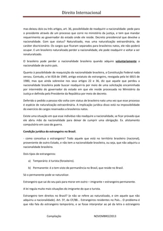 Direito Internacional
Compilação NOVEMBRO/2013
mas deixou dois ou três artigos, art. 36, possibilidade de readquirir a nacionalidade: pede para
o presidente através de um processo que corre no ministério da justiça, e tem que mandar
requerimento ao governador do estado onde ele reside. Decreto presidencial que devolve a
nacionalidade. Com que status? Naturalizado, mas uma naturalização extraordinária, de
caráter discricionário. Os cargos que ficaram separados para brasileiros natos, ele não poderá
ocupar. E um brasileiro naturalizado perder a nacionalidade, ele pode readquirir e voltar a ser
renaturalizado.
O brasileiro pode perder a nacionalidade brasileira quando adquire voluntariamente a
nacionalidade de outro país.
Quanto à possibilidade de reaquisição da nacionalidade brasileira, a Constituição Federal nada
versou. Contudo, a lei 818 de 1949, antigo estatuto do estrangeiro, revogada pela lei 6815 de
1980, mas que ainda sobrevive nos seus artigos 22 e 36, diz que aquele que perdeu a
nacionalidade brasileira pode buscar readquiri-la por meio de uma solicitação encaminhada
por intermédio do governador do estado em que ele reside processada no Ministério da
Justiça e definida pelo Presidente da República por meio de decreto.
Deferido o pedido a pessoa não volta com status de brasileiro nato uma vez que esse processo
é espécie de naturalização extraordinária. A implicação jurídica disso está na impossibilidade
do exercício de cargos reservados a brasileiros natos.
Existe uma situação em que esse indivíduo não readquire a nacionalidade, se ficar provado que
ele abriu mão da nacionalidade para deixar de cumprir uma obrigação. Ex. alistamento
compulsório em caso de guerra.
Condição jurídica do estrangeiro no Brasil.
- como conceitua o estrangeiro? Todo aquele que está no território brasileiro (nacional),
proveniente de outro Estado, e não tem a nacionalidade brasileira, ou seja, que não adquiriu a
nacionalidade brasileira.
Dois tipos de estrangeiros:
a) Temporário: é turista (forasteiro).
b) Permanente: é o tem visto de permanência no Brasil, que reside no Brasil.
Só o permanente pode se naturalizar.
Estrangeiro que sai do seu país para morar em outro – imigrante = estrangeiro permanente.
A lei regula muito mais situações do imigrante do que o turista.
Estrangeiro tem direitos no Brasil? (e não se refere ao naturalizado, e sim aquele que não
adquiriu a nacionalidade). Art. 5º, da CF/88... Estrangeiros residentes no País... O problema é
que não fala do estrangeiro temporário, e se fosse interpretar ao pé da letra o estrangeiro
 