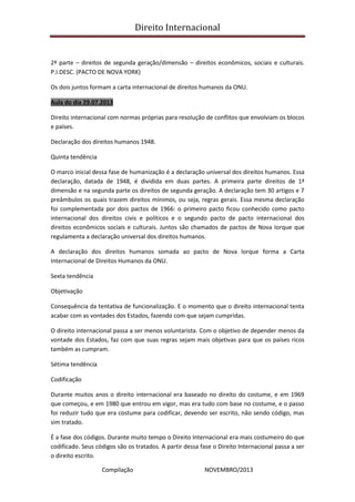 Direito Internacional
Compilação NOVEMBRO/2013
2ª parte – direitos de segunda geração/dimensão – direitos econômicos, sociais e culturais.
P.I.DESC. (PACTO DE NOVA YORK)
Os dois juntos formam a carta internacional de direitos humanos da ONU.
Aula do dia 29.07.2013
Direito internacional com normas próprias para resolução de conflitos que envolviam os blocos
e países.
Declaração dos direitos humanos 1948.
Quinta tendência
O marco inicial dessa fase de humanização é a declaração universal dos direitos humanos. Essa
declaração, datada de 1948, é dividida em duas partes. A primeira parte direitos de 1ª
dimensão e na segunda parte os direitos de segunda geração. A declaração tem 30 artigos e 7
preâmbulos os quais trazem direitos mínimos, ou seja, regras gerais. Essa mesma declaração
foi complementada por dois pactos de 1966: o primeiro pacto ficou conhecido como pacto
internacional dos direitos civis e políticos e o segundo pacto de pacto internacional dos
direitos econômicos sociais e culturais. Juntos são chamados de pactos de Nova Iorque que
regulamenta a declaração universal dos direitos humanos.
A declaração dos direitos humanos somada ao pacto de Nova Iorque forma a Carta
Internacional de Direitos Humanos da ONU.
Sexta tendência
Objetivação
Consequência da tentativa de funcionalização. E o momento que o direito internacional tenta
acabar com as vontades dos Estados, fazendo com que sejam cumpridas.
O direito internacional passa a ser menos voluntarista. Com o objetivo de depender menos da
vontade dos Estados, faz com que suas regras sejam mais objetivas para que os países ricos
também as cumpram.
Sétima tendência
Codificação
Durante muitos anos o direito internacional era baseado no direito do costume, e em 1969
que começou, e em 1980 que entrou em vigor, mas era tudo com base no costume, e o passo
foi reduzir tudo que era costume para codificar, devendo ser escrito, não sendo código, mas
sim tratado.
É a fase dos códigos. Durante muito tempo o Direito Internacional era mais costumeiro do que
codificado. Seus códigos são os tratados. A partir dessa fase o Direito Internacional passa a ser
o direito escrito.
 