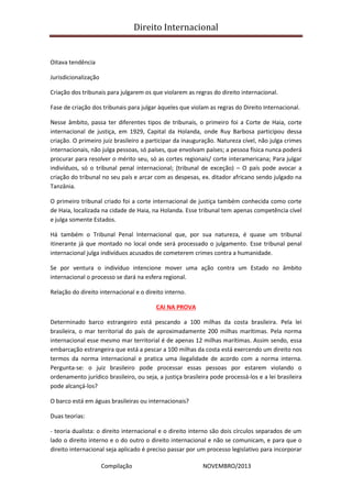 Direito Internacional
Compilação NOVEMBRO/2013
Oitava tendência
Jurisdicionalização
Criação dos tribunais para julgarem os que violarem as regras do direito internacional.
Fase de criação dos tribunais para julgar àqueles que violam as regras do Direito Internacional.
Nesse âmbito, passa ter diferentes tipos de tribunais, o primeiro foi a Corte de Haia, corte
internacional de justiça, em 1929, Capital da Holanda, onde Ruy Barbosa participou dessa
criação. O primeiro juiz brasileiro a participar da inauguração. Natureza cível, não julga crimes
internacionais, não julga pessoas, só países, que envolvam países; a pessoa física nunca poderá
procurar para resolver o mérito seu, só as cortes regionais/ corte interamericana; Para julgar
indivíduos, só o tribunal penal internacional; (tribunal de exceção) – O país pode avocar a
criação do tribunal no seu país e arcar com as despesas, ex. ditador africano sendo julgado na
Tanzânia.
O primeiro tribunal criado foi a corte internacional de justiça também conhecida como corte
de Haia, localizada na cidade de Haia, na Holanda. Esse tribunal tem apenas competência cível
e julga somente Estados.
Há também o Tribunal Penal Internacional que, por sua natureza, é quase um tribunal
itinerante já que montado no local onde será processado o julgamento. Esse tribunal penal
internacional julga indivíduos acusados de cometerem crimes contra a humanidade.
Se por ventura o indivíduo intencione mover uma ação contra um Estado no âmbito
internacional o processo se dará na esfera regional.
Relação do direito internacional e o direito interno.
CAI NA PROVA
Determinado barco estrangeiro está pescando a 100 milhas da costa brasileira. Pela lei
brasileira, o mar territorial do país de aproximadamente 200 milhas marítimas. Pela norma
internacional esse mesmo mar territorial é de apenas 12 milhas marítimas. Assim sendo, essa
embarcação estrangeira que está a pescar a 100 milhas da costa está exercendo um direito nos
termos da norma internacional e pratica uma ilegalidade de acordo com a norma interna.
Pergunta-se: o juiz brasileiro pode processar essas pessoas por estarem violando o
ordenamento jurídico brasileiro, ou seja, a justiça brasileira pode processá-los e a lei brasileira
pode alcançá-los?
O barco está em águas brasileiras ou internacionais?
Duas teorias:
- teoria dualista: o direito internacional e o direito interno são dois círculos separados de um
lado o direito interno e o do outro o direito internacional e não se comunicam, e para que o
direito internacional seja aplicado é preciso passar por um processo legislativo para incorporar
 